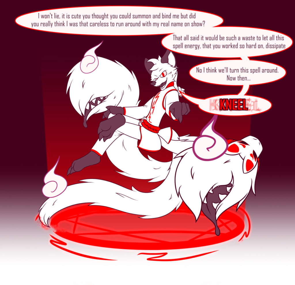 Annai, a white three tailed kitsune, sits hovering over a red magic circle that they're using one of their tails to break on one side. Their other two tails have tail maws. They look smugly and aggressively at the viewer, forming spirals in their eyes as they say: "I won't lie, it is cute you thought you could summon and bind me but did you really think I was that careless to run around with my real name on show? That all said it would be such a waste to let all this spell energy, that you worked so hard on, dissipate. No I think we'll turn this spell around. Now then... (In slightly glitchy text and in bright red) KNEEL"