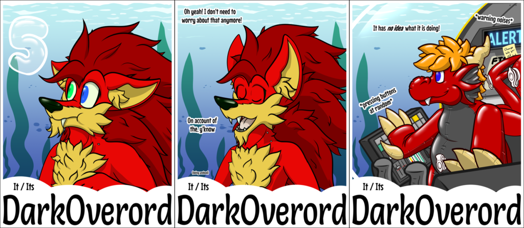 A combination of three con-badges for DarkOverord. All three have an underwater background. The first two feature a red vampire hedgehog, the third features a red inflatable dragon toy. The first badge the hedgehog is looking concerned as they hold their breath, looking worriedly at a "5" bubble similar to what you'd see in the Sonic the Hedgehog series when you are running out of air. The second the hedgehog is looking smug saying "Oh yeah! I don't need to worry about that anymore! On account of the, y'know (being undead)" The third is the dragon looking thoughtlessly out the cockpit window of the submarine they're in as they press random buttons. In text it there is the captions "It has no idea what it is doing!", "*pressing buttons at random*" and "*warning noises*"