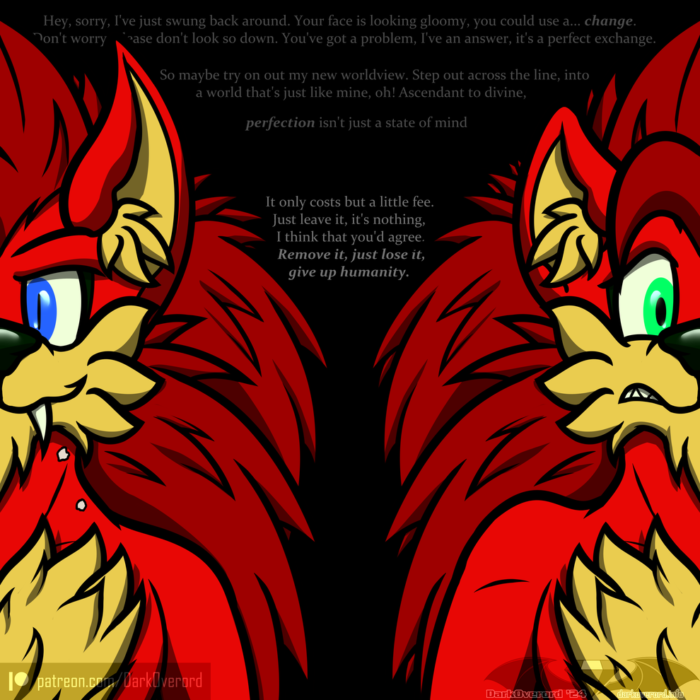 Art of two anthropomorphic red hedgehogs, they're the same hedgehog except on the left is them as a vampire and on the right is when they were mortal. The vampire has prominent fangs look fairly smug. The mortal looks concerned and worried In the background is lyrics from ivycomb & Stephanafro's ANTIVILLAIN: Hey, sorry, I've just swung back around. Your face is looking gloomy, you could use a... change. Don't worry, please don't look so down. You've got a problem, I've an answer, it's a perfect exchange. So maybe try on out my new worldview. Step out across the line, into a world that's just like mine, oh! Ascendant to divine, perfection isn't just a state of mind It only costs but a little fee. Just leave it, it's nothing, I think that you'd agree. Remove it, just lose it, give up humanity.